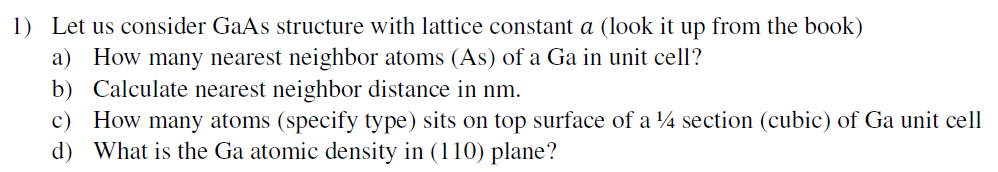 1) Let us consider GaAs structure with lattice constant a (look it up from the book)
a) How many nearest neighbor atoms (As) of a Ga in unit cell?
b) Calculate nearest neighbor distance in nm.
c) How many atoms (specify type) sits on top surface of a 4 section (cubic) of Ga unit cell
d) What is the Ga atomic density in (110) plane?
