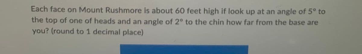 Each face on Mount Rushmore is about 60 feet high if look up at an angle of 5° to
the top of one of heads and an angle of 2° to the chin how far from the base are
you? (round to 1 decimal place)
