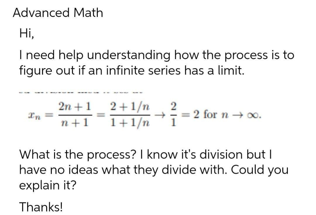 Advanced Math
Ні,
I need help understanding how the process is to
figure out if an infinite series has a limit.
2n +1
In =
2+1/n
1+1/n
2
2 for n → 0.
1
n+1
What is the process? I know it's division but I
have no ideas what they divide with. Could
explain it?
you
Thanks!
