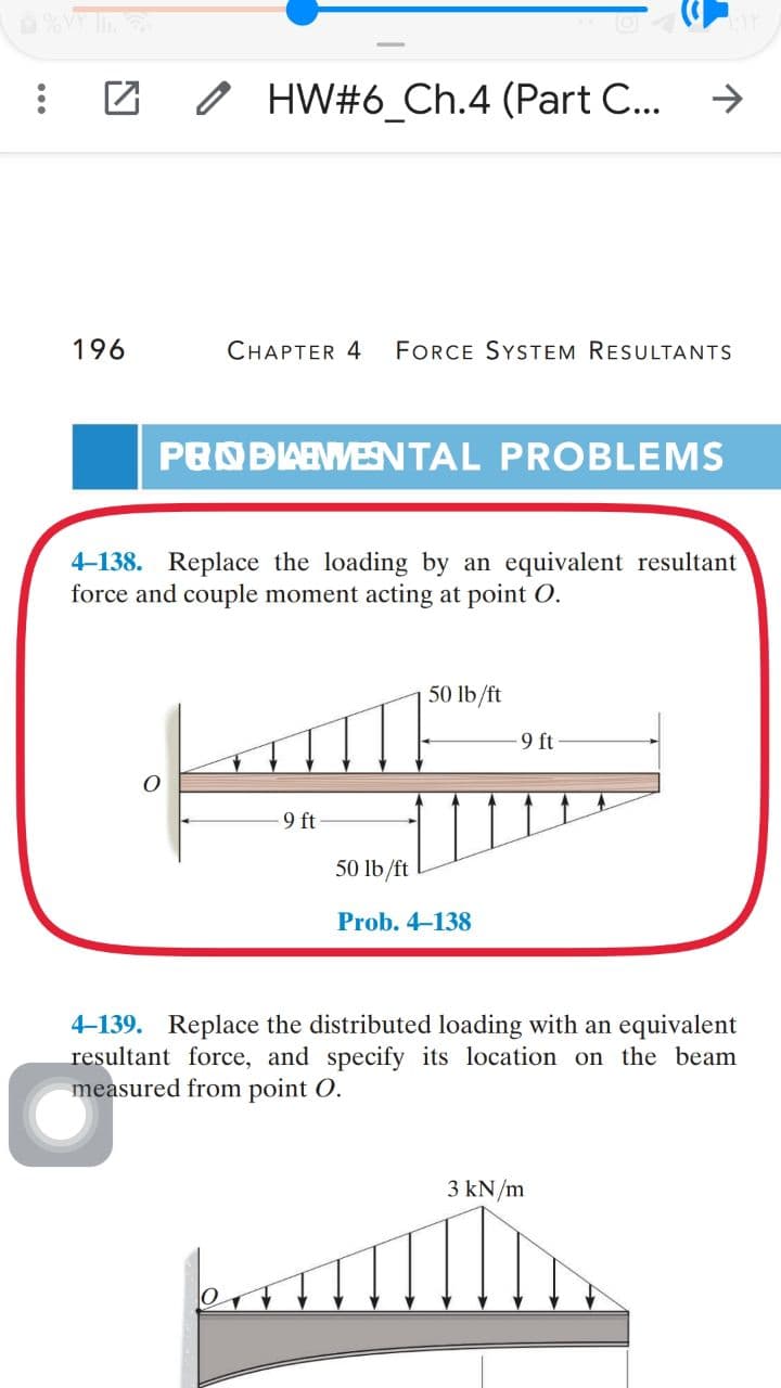0 HW#6_Ch.4 (Part C...
196
CHAPTER 4
FORCE SYSTEM RESULTANTS
PROBAEWESNTAL PROBLEMS
4-138. Replace the loading by an equivalent resultant
force and couple moment acting at point O.
50 lb/ft
9 ft
9 ft
50 lb/ft
Prob. 4-138
4-139. Replace the distributed loading with an equivalent
resultant force, and specify its location on the beam
measured from point O.
3 kN/m
