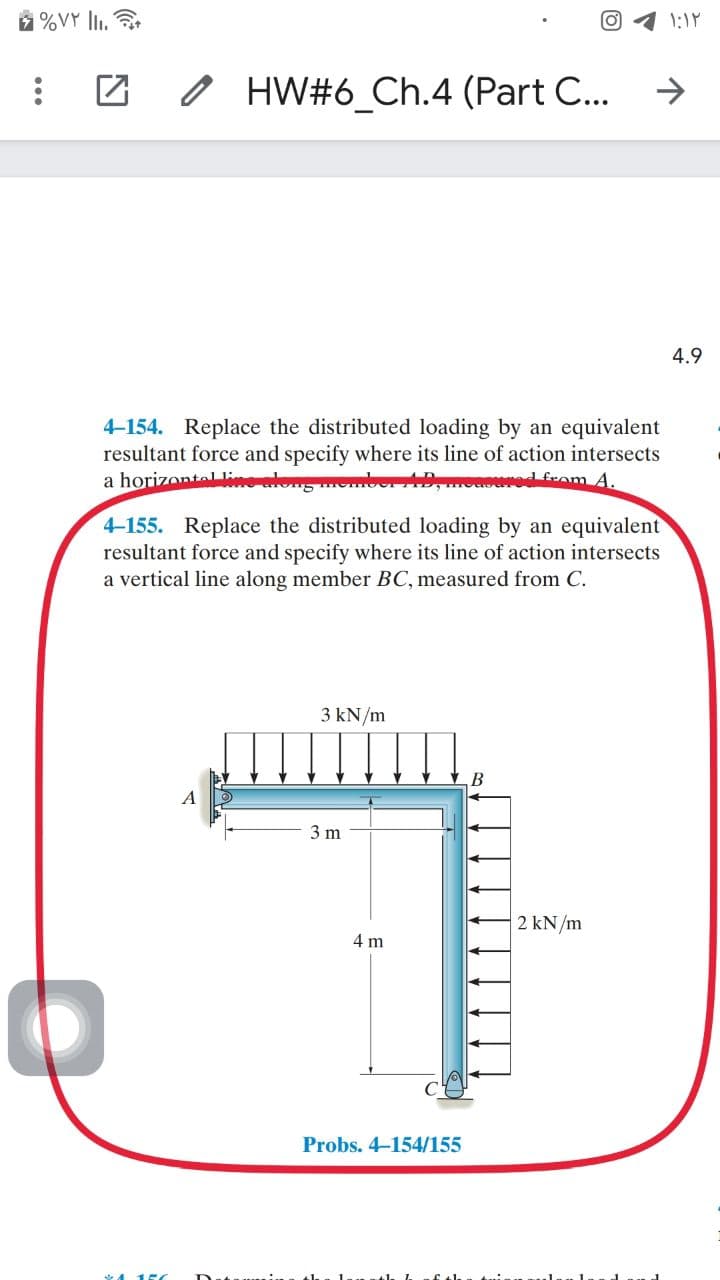 %VY li.
o HW#6_Ch.4 (Part C...
4.9
4-154. Replace the distributed loading by an equivalent
resultant force and specify where its line of action intersects
a horizontal lin
+Dmonoured from A.
4-155. Replace the distributed loading by an equivalent
resultant force and specify where its line of action intersects
a vertical line along member BC, measured from C.
3 kN/m
3 m
2 kN/m
4 m
Probs. 4-154/155
*415
