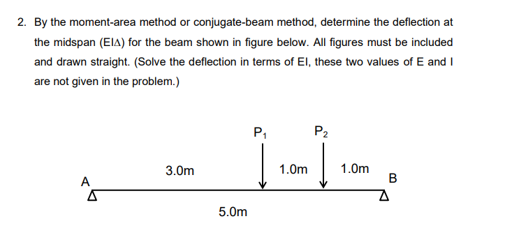 2. By the moment-area method or conjugate-beam method, determine the deflection at
the midspan (ElA) for the beam shown in figure below. All figures must be included
and drawn straight. (Solve the deflection in terms of EI, these two values of E and I
are not given in the problem.)
P1
P2
1.0m
B
3.0m
1.0m
A
5.0m
