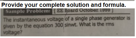 Provide your complete solution and formula.
Sample Problem: [ EE Board October. 1999 |
The instantaneous voltage of a single phase generator is
given by the equation 300 sinwt. What is the rms
voltage?
