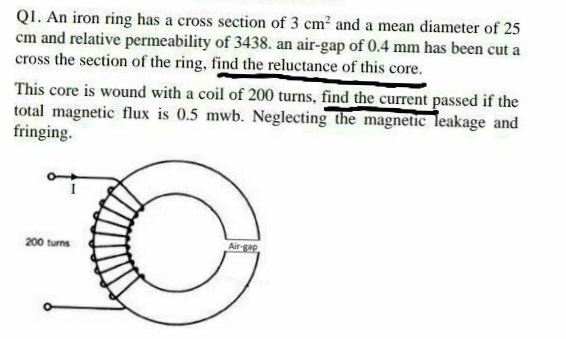 QI. An iron ring has a cross section of 3 cm2 and a mean diameter of 25
cm and relative permeability of 3438. an air-gap of 0.4 mm has been cut a
cross the section of the ring, find the reluctance of this core.
This core is wound with a coil of 200 turns, find the current passed if the
total magnetic flux is 0.5 mwb. Neglecting the magnetic leakage and
fringing.
200 turns
Air-gap
