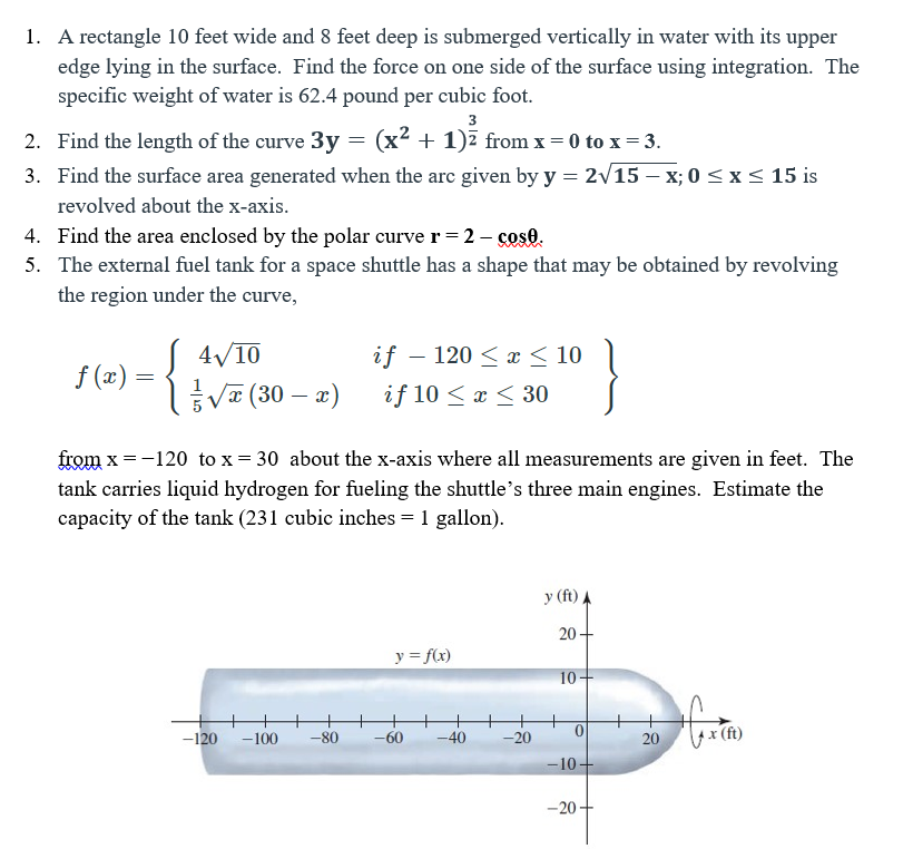 1. A rectangle 10 feet wide and 8 feet deep is submerged vertically in water with its upper
edge lying in the surface. Find the force on one side of the surface using integration. The
specific weight of water is 62.4 pound per cubic foot.
3
2. Find the length of the curve 3y = (x² + 1)ī from x = 0 to x = 3.
3. Find the surface area generated when the arc given by y = 2/15 – x; 0 <x < 15 is
revolved about the x-axis.
4. Find the area enclosed by the polar curve r = 2 - soso.
5. The external fuel tank for a space shuttle has a shape that may be obtained by revolving
the region under the curve,
4/10
if – 120 < x < 10
f (x) =
Va (30 – x)
if 10 < x < 30
from x = -120 to x = 30 about the x-axis where all measurements are given in feet. The
tank carries liquid hydrogen for fueling the shuttle's three main engines. Estimate the
capacity of the tank (231 cubic inches = 1 gallon).
y (ft)
20 -
y = f(x)
10-
-120
ex (ft)
-100
-80
-60
-40
-20
20
-10+
-20+

