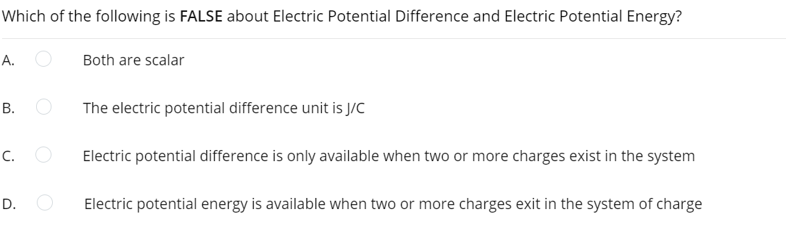 Which of the following is FALSE about Electric Potential Difference and Electric Potential Energy?
А.
Both are scalar
В.
The electric potential difference unit is J/C
C.
Electric potential difference is only available when two or more charges exist in the system
D.
Electric potential energy is available when two or more charges exit in the system of charge
