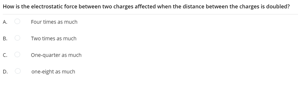 How is the electrostatic force between two charges affected when the distance between the charges is doubled?
А.
Four times as much
Two times as much
C.
One-quarter as much
D.
one-eight as much
B.
