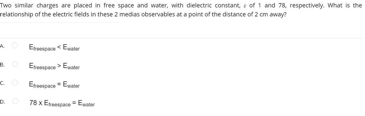 Two similar charges are placed in free space and water, with dielectric constant, ɛ of 1 and 78, respectively. What is the
relationship of the electric fields in these 2 medias observables at a point of the distance of 2 cm away?
А.
Efreespace
< Ewater
В.
Efreespace > Ewater
С.
Efreespace = Ewater
78 x Efreespace = Ewater
D.
