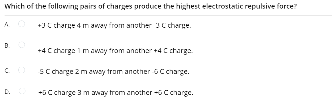 Which of the following pairs of charges produce the highest electrostatic repulsive force?
А.
+3 C charge 4 m away from another -3 C charge.
В.
+4 C charge 1 m away from another +4 C charge.
C.
-5 C charge 2 m away from another -6 C charge.
D.
+6 C charge 3 m away from another +6 C charge.
