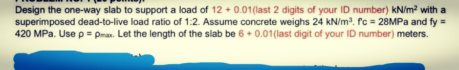 Design the one-way slab to support a load of 12 + 0.01(last 2 digits of your ID number) kN/m2 with a
superimposed dead-to-live load ratio of 1:2. Assume concrete weighs 24 kN/m3. f'c = 28MPA and fy =
420 MPa. Usep Pmax. Let the length of the slab be 6 + 0.01(last digit of your ID number) meters.
