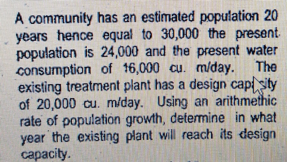 A community has an estimated population 20
years hence equal to 30,000 the present
population is 24,000 and the present water
consumption of 16,000 cu. m/day.
existing treatment plant has a design capi sty
of 20,000 cu. m/day. Using an arithmethic
rate of population growth, detemine in what
year the existing plant will reach its design
capacity.
The
