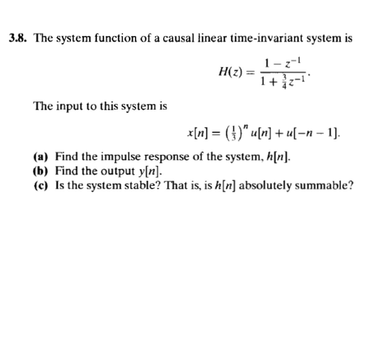 3.8. The system function of a causal linear time-invariant system is
H(z) =
1-z-1
1+/-1*
The input to this system is
x[n] = (})″ u[n] + u[−n − 1].
-
(a) Find the impulse response of the system, h[n].
(b) Find the output y[n].
(c) Is the system stable? That is, is h[n] absolutely summable?
