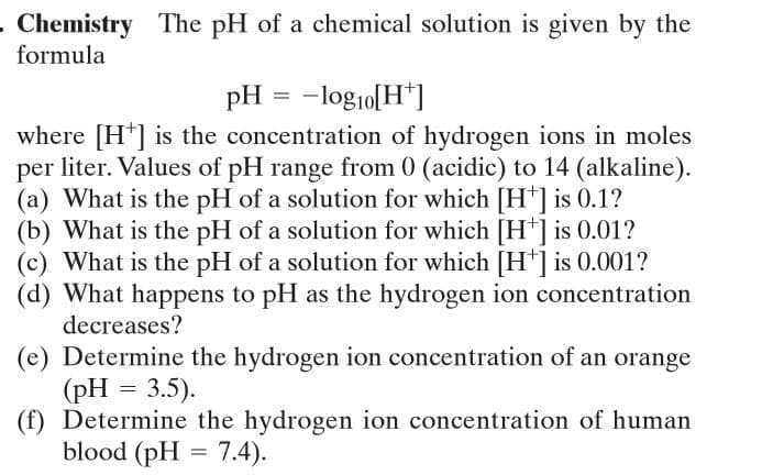 - Chemistry
formula
The pH of a chemical solution is given by the
pH = -logio[H*]
where [H*] is the concentration of hydrogen ions in moles
per liter. Values of pH range from 0 (acidic) to 14 (alkaline).
(a) What is the pH of a solution for which [H*] is 0.1?
(b) What is the pH of a solution for which [H*] is 0.01?
(c) What is the pH of a solution for which [H*] is 0.001?
(d) What happens to pH as the hydrogen ion concentration
decreases?
(e) Determine the hydrogen ion concentration of an orange
(pH = 3.5).
(f) Determine the hydrogen ion concentration of human
blood (pH = 7.4).
%3D
