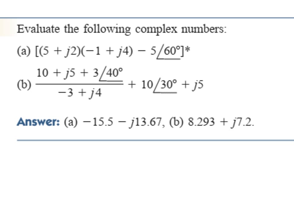 Evaluate the following complex numbers:
(a) [(5 + j2)(-1 + j4) – 5/60°]*
10 + j5 + 3/40°
(b)
10/30° + j5
-3 + j4
Answer: (a) –15.5 – j13.67, (b) 8.293 + j7.2.
