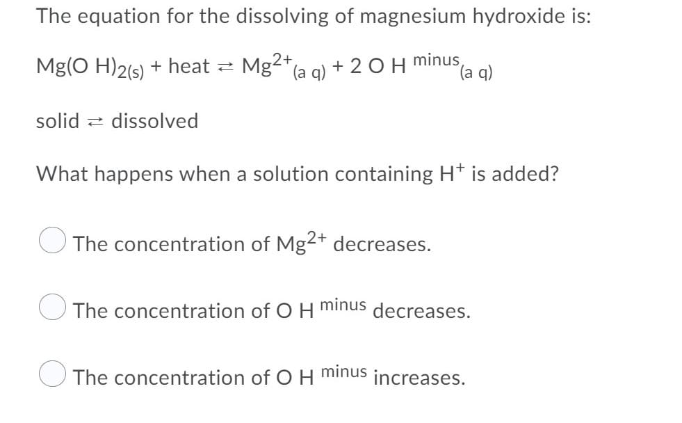 The equation for the dissolving of magnesium hydroxide is:
Mg(O H)2(s) + heat
Mg2"(a g) + 2 O H
minus
(a q)
solid :
dissolved
What happens when a solution containing H* is added?
The concentration of Mg2+ decreases.
minus
The concentration of O H
decreases.
The concentration of O H
minus
increases.
