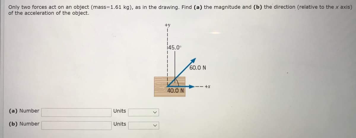 Only two forces act on an object (mass=1.61 kg), as in the drawing. Find (a) the magnitude and (b) the direction (relative to the x axis)
of the acceleration of the object.
+y
145.0°
60.0 N
-- +r
40.0 N
(a) Number
Units
(b) Number
Units
