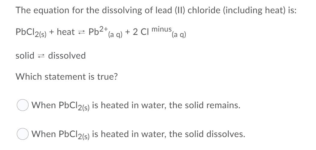 The equation for the dissolving of lead (II) chloride (including heat) is:
PBC12(s) + heat =
Pb2* (a a)
+ 2 CI minus,
(a q)
solid z dissolved
Which statement is true?
O When PbCl2(s) is heated in water, the solid remains.
O When PbCl2(s) is heated in water, the solid dissolves.
