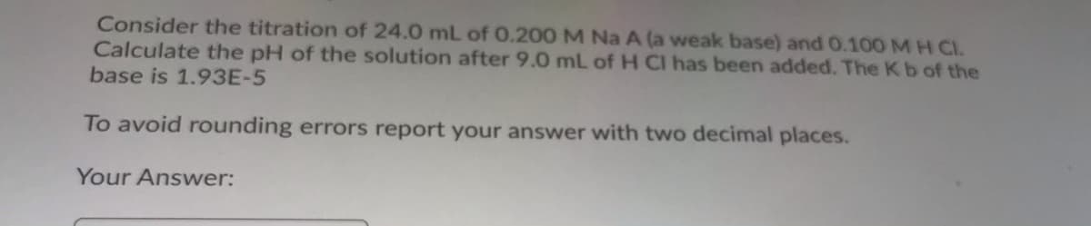 Consider the titration of 24.0 mL of 0.200 M Na A (a weak base) and 0.100 MH CI.
Calculate the pH of the solution after 9.0 mL of H CI has been added. The Kb of the
base is 1.93E-5
To avoid rounding errors report your answer with two decimal places.
Your Answer:
