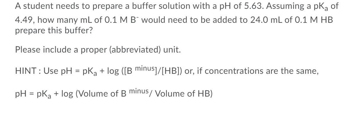 A student needs to prepare a buffer solution with a pH of 5.63. Assuming a pKa of
4.49, how many mL of 0.1 M B¯ would need to be added to 24.0 mL of 0.1 M HB
prepare this buffer?
Please include a proper (abbreviated) unit.
HINT : Use pH = pKa + log ([B minus]/[HB]) or, if concentrations are the same,
pH = pka + log (Volume of B minus/ Volume of HB)
%3D
