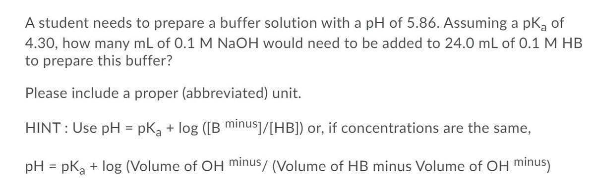 A student needs to prepare a buffer solution with a pH of 5.86. Assuming a pką of
4.30, how many mL of 0.1 M NaOH would need to be added to 24.0 mL of 0.1 M HB
to prepare this buffer?
Please include a proper (abbreviated) unit.
HINT : Use pH
pka + log ([B minus]/[HB]) or, if concentrations are the same,
%3D
pH = pKa + log (Volume of OH minus/ (Volume of HB minus Volume of OH minus)
