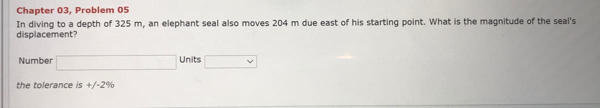 Chapter 03, Problem 05
In diving to a depth of 325 m, an elephant seal also moves 204m due east of his starting point. What is the magnitude of the seal's
displacement?
Number
Units
the tolerance is +/-2%
