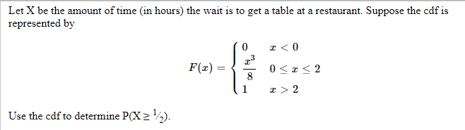 Let X be the amount of time (in hours) the wait is to get a table at a restaurant. Suppose the cdf is
represented by
Use the cdf to determine P(X≥ ¹/2).
F(x)=
=
x³
8
1
x < 0
0≤x≤2
I > 2