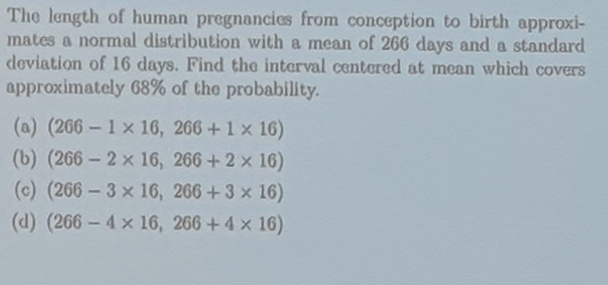 The length of human pregnancies from conception to birth approxi-
mates a normal distribution with a mean of 266 days and a standard
deviation of 16 days. Find the interval centered at mean which covers
approximately 68% of the probability.
(a) (266- 1x 16, 266 + 1 x 16)
(b) (266-2 x 16,
266 + 2 × 16)
(c) (266-3x 16,
266 +3 x 16)
(d) (266- 4 x 16, 266 + 4 × 16)