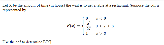 Let X be the amount of time (in hours) the wait is to get a table at a restaurant. Suppose the cdf is
represented by
Use the cdf to determine E[X].
F(x) =
{
27
1
x < 0
0 < x < 3
I > 3