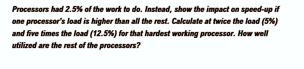 Processors had 2.5% of the work to do. Instead, show the impact on speed-up if
one processor's load is higher than all the rest. Calculate at twice the load (5%)
and five times the load (12.5%) for that hardest working processor. How well
utilized are the rest of the processors?