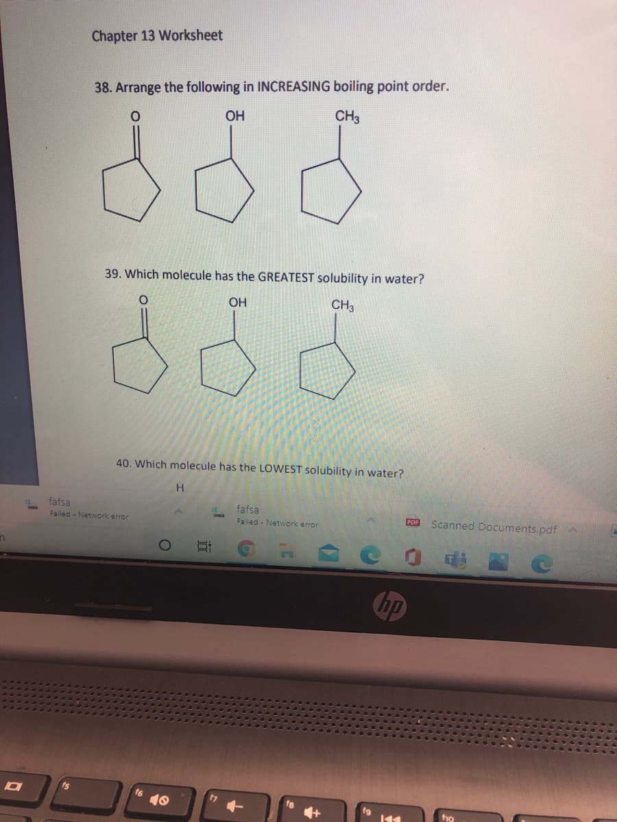 Chapter 13 Worksheet
38. Arrange the following in INCREASING boiling point order.
OH
CH3
39. Which molecule has the GREATEST solubility in water?
OH
CH3
40. Which molecule has the LOWEST solubility in water?
H.
fafsa
Failed - Network error
fafsa
Failed - Network error
POE Scanned Documents.pdf
Chp
ts
16
17
近
