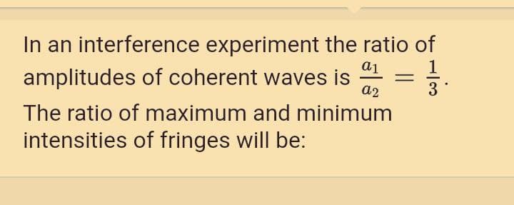 In an interference experiment the ratio of
a1
amplitudes of coherent waves is
a2
3
The ratio of maximum and minimum
intensities of fringes will be:
