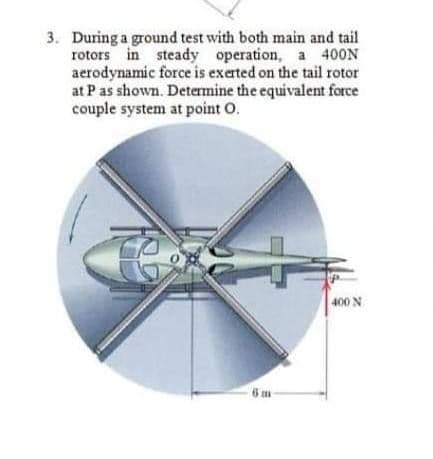 3. During a ground test with both main and tail
rotors in steady operation, a 400N
aerodynamic force is exerted on the tail rotor
at Pas shown. Determine the equivalent force
couple system at point O.
400 N
