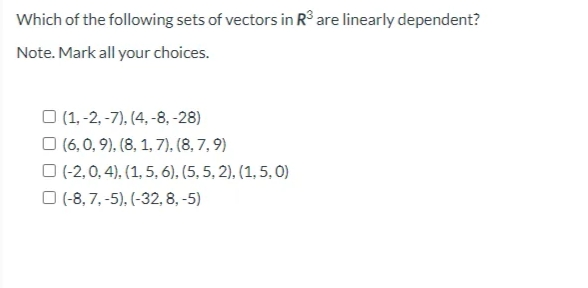 Which of the following sets of vectors in R° are linearly dependent?
Note. Mark all your choices.
O (1, -2, -7), (4, -8, -28)
O (6, 0, 9), (8, 1, 7), (8, 7, 9)
O (-2,0, 4), (1, 5, 6), (5, 5, 2), (1, 5, 0)
O (-8, 7, -5), (-32, 8, -5)
