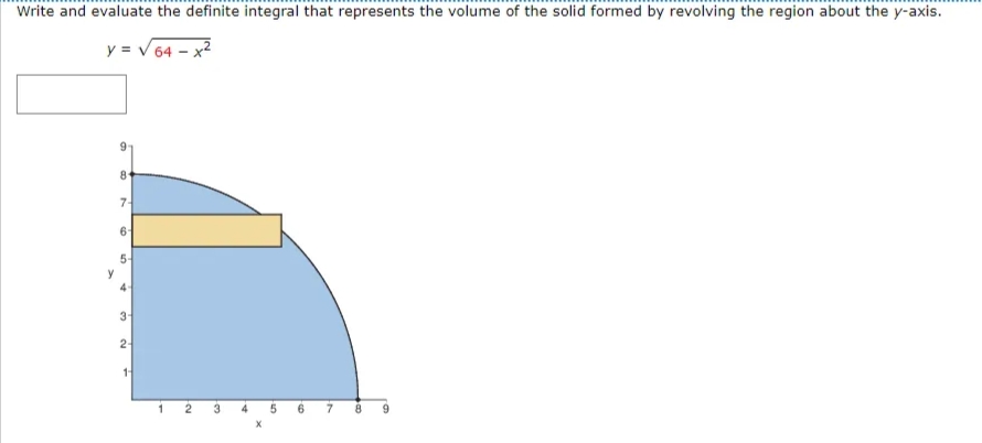 Write and evaluate the definite integral that represents the volume of the solid formed by revolving the region about the y-axis.
y = V 64 – x2
8
7-
6
5-
y
4-
3
2-
4
6.
7
9.
