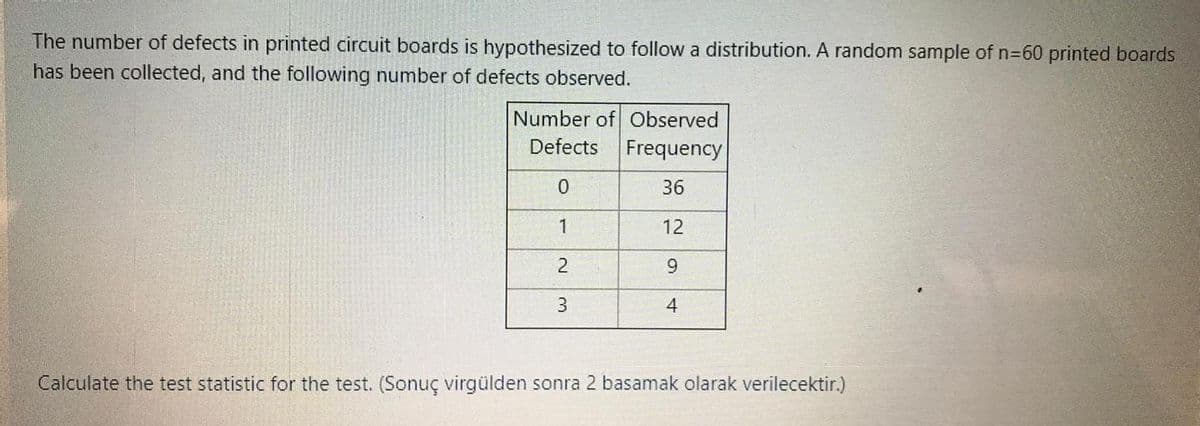 The number of defects in printed circuit boards is hypothesized to follow a distribution. A random sample of n=60 printed boards
has been collected, and the following number of defects observed.
Number of Observed
Defects Frequency
36
1
12
9.
Calculate the test statistic for the test. (Sonuç virgülden sonra 2 basamak olarak verilecektir.)
2.
