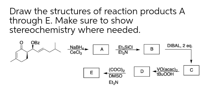 Draw the structures of reaction products A
through E. Make sure to show
stereochemistry where needed.
OBz
DIBAL, 2 eq.
NaBH4.
CeCla
Et, SICI
EtgN
A
в
(COCI)2
DMSO
VO(acac)2
tBuOOH
D
C
E
EtzN
