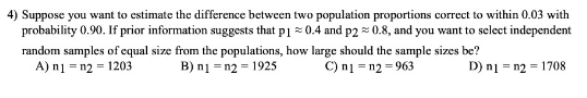 4) Suppose you want to estimate the difference between two population proportions correct to within 0.03 with
probability 0.90. If prior information suggests that p1 = 0.4 and p2 = 0.8, and you want to select independent
random samples of equal size from the populations, how large should the sample sizes be?
A) n1 = n2 = 1203
B) n1 =n2 = 1925
C) ni = n2 = 963
D) ni = n2 = 1708
