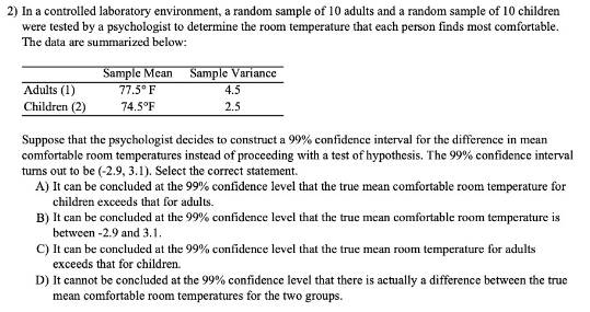 2) In a controlled laboratory environment, a random sample of 10 adults and a random sample of 10 children
were tested by a psychologist to determine the room temperature that each person finds most comfortable.
The data are summarized below:
Sample Mean Sample Variance
77.5° F
Adults (1)
Children (2)
4.5
74.5°F
2.5
Suppose that the psychologist decides to construct a 99% confidence interval for the difference in mean
comfortable room temperatures instead of proceeding with a test of hypothesis. The 99% confidence interval
tums out to be (-2.9, 3.1). Select the correct statement.
A) It can be concluded at the 99% confidence level that the true mean comfortable room temperature for
children exceeds that for adults.
B) It can be concluded at the 99% confidence level that the true mcan comfortable room temperature is
between -2.9 and 3.1.
C) It can be concluded at the 99% confidence level that the true mean room temperature for adults
exceeds that for children.
D) It cannot be concluded at the 99% confidence level that there is actually a difference between the true
mean comfortable room temperatures for the two groups.
