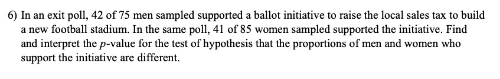 6) In an exit poll, 42 of 75 men sampled supported a ballot initiative to raise the local sales tax to build
a new football stadium. In the same poll, 41 of 85 women sampled supported the initiative. Find
and interpret the p-value for the test of hypothesis that the proportions of men and women who
support the initiative are different.
