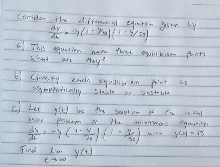 Consider the
differencial equation given by
de
a This
equation have Three equillibrium points.
what
2
they?
are
Classify
asymptotically
each
equilibrium
Stable
point
as
or
Unstable
c) Let yE) be
the Solution Of
the
The
initial
equation
yco) = 15
Value
Of
autonomous
with
50,
%3D
%3D
dt
10
Find
lim y(t)
