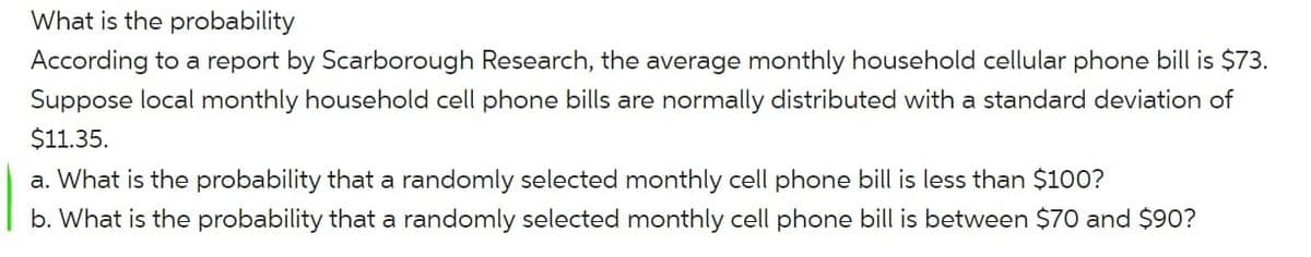 What is the probability
According to a report by Scarborough Research, the average monthly household cellular phone bill is $73.
Suppose local monthly household cell phone bills are normally distributed with a standard deviation of
$11.35.
a. What is the probability that a randomly selected monthly cell phone bill is less than $100?
b. What is the probability that a randomly selected monthly cell phone bill is between $70 and $90?
