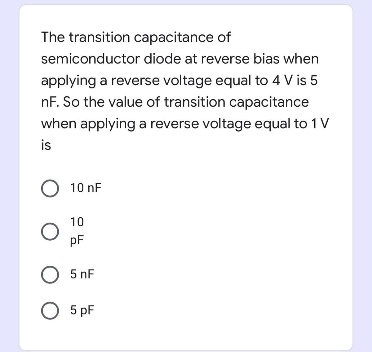 The transition capacitance of
semiconductor diode at reverse bias when
applying a reverse voltage equal to 4 V is 5
nF. So the value of transition capacitance
when applying a reverse voltage equal to 1 V
is
10 nF
10
pF
O 5 nF
O 5 pF
