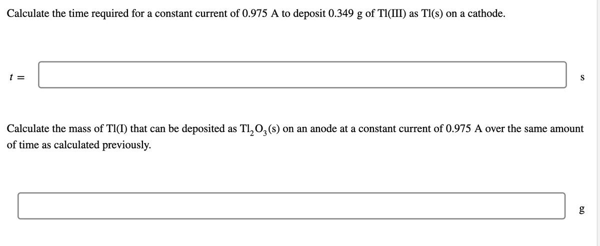 Calculate the time required for a constant current of 0.975 A to deposit 0.349 g of Tl(III) as Tl(s) on a cathode.
t =
S
Calculate the mass of Tl(I) that can be deposited as Tl₂O3(s) on an anode at a constant current of 0.975 A over the same amount
of time as calculated previously.
2
g