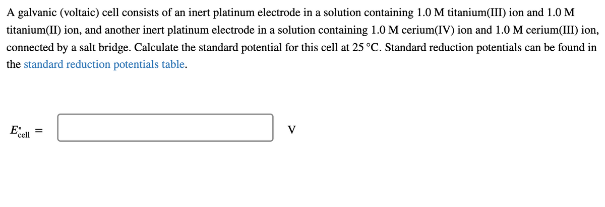 A galvanic (voltaic) cell consists of an inert platinum electrode in a solution containing 1.0 M titanium(III) ion and 1.0 M
titanium(II) ion, and another inert platinum electrode in a solution containing 1.0 M cerium(IV) ion and 1.0 M cerium(III) ion,
connected by a salt bridge. Calculate the standard potential for this cell at 25 °C. Standard reduction potentials can be found in
the standard reduction potentials table.
V
Ecell
=