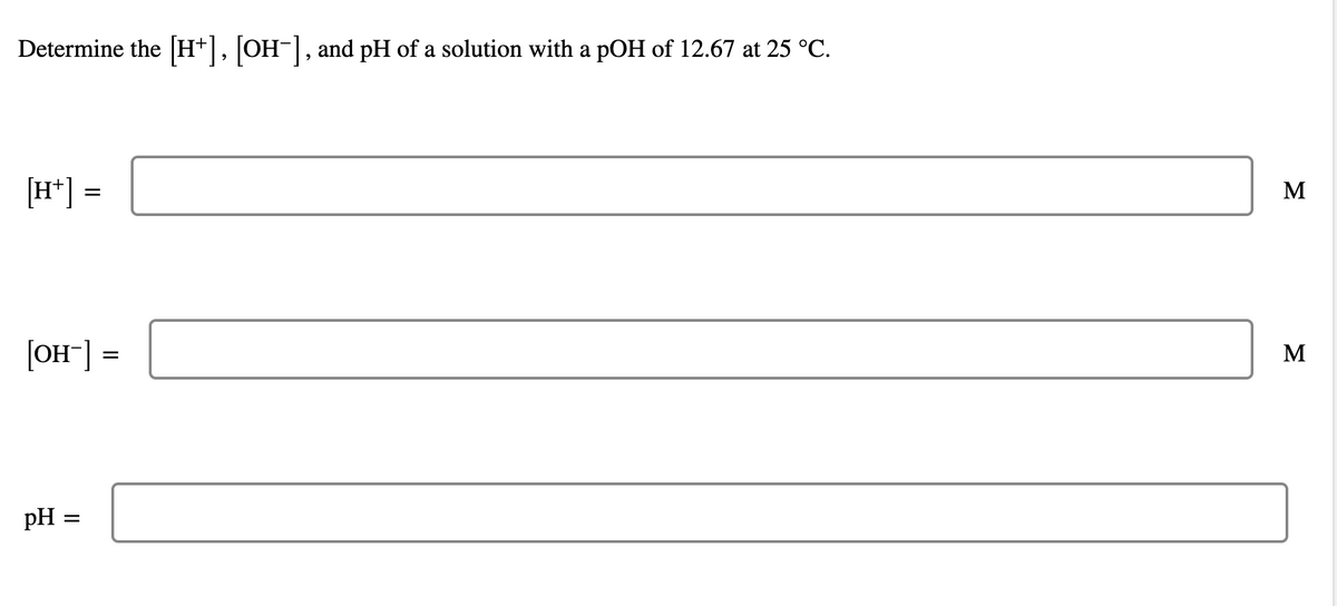 Determine the [H+], [OH-], and pH of a solution with a pOH of 12.67 at 25 °C.
[H*] =
M
[OH¯] =
M
pH =
