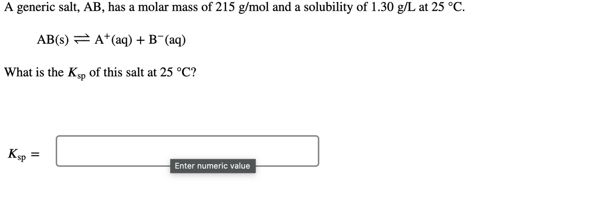 A generic salt, AB, has a molar mass of 215 g/mol and a solubility of 1.30 g/L at 25 °C.
AB(s) = A*(aq) + B¯(aq)
What is the Ksp of this salt at 25 °C?
sp-
Ksp
Enter numeric value
