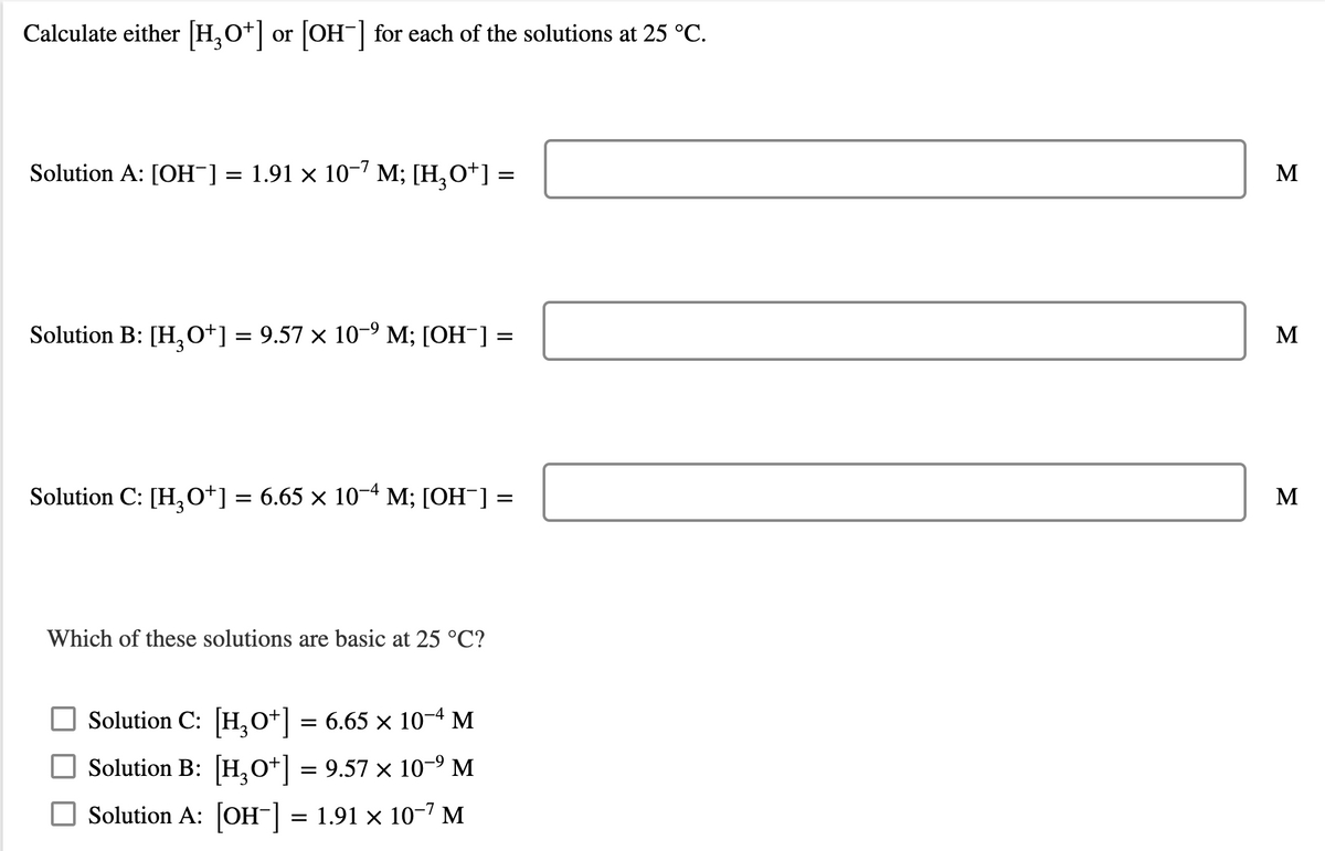 Calculate either [H,O+] or [OH-| for each of the solutions at 25 °C.
Solution A: [OH¯] = 1.91 × 10-" M; [H,O*] =
M
Solution B: [H,0+] = 9.57 × 10-9 M; [OH¯] =
M
Solution C: [H,o*] = 6.65 × 10-4 M; [OH ]
M
Which of these solutions are basic at 25 °C?
O Solution C: [H,0*] = 6.65 × 10M
Solution B: [H,o+] = 9.57 × 10-9 M
O Solution A: [OH-] = 1.91 x 10-7 M
