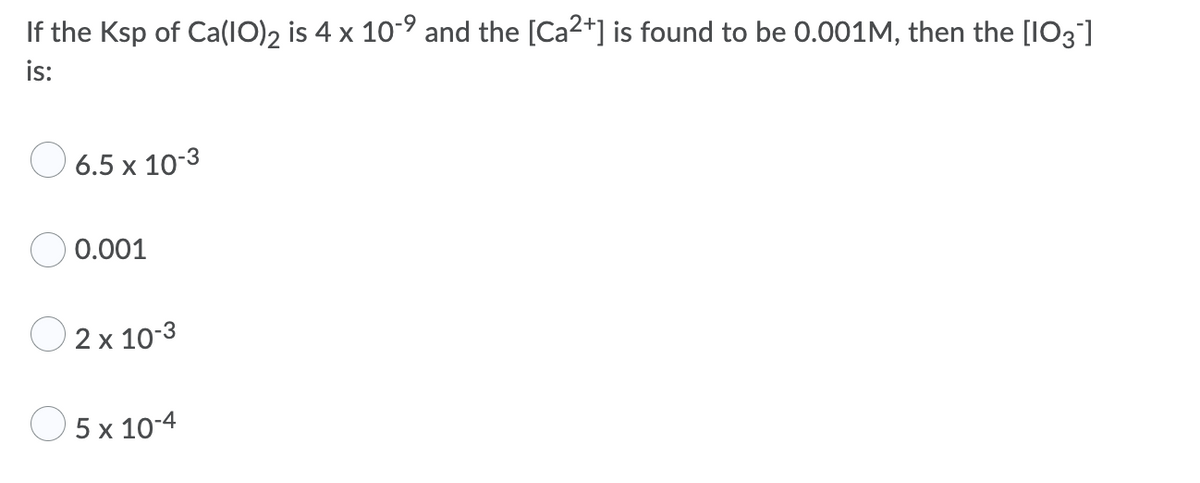 If the Ksp of Ca(IO)2 is 4 x 10-9 and the [Ca2+] is found to be 0.001M, then the [IO3]
is:
O 6.5 x 10-3
0.001
2 x 10-3
O 5 x 10-4
