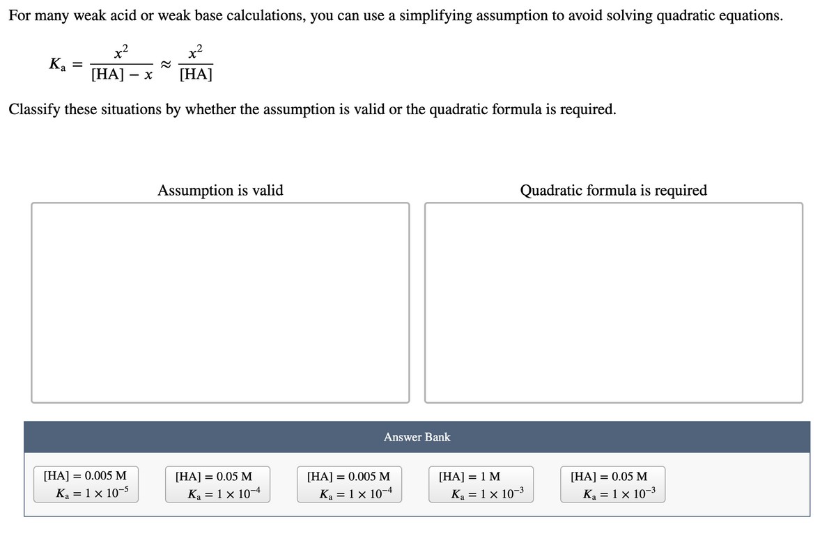 For many weak acid or weak base calculations, you can use a simplifying assumption to avoid solving quadratic equations.
x2
x-
.2
[HА] — х
[HA]
Classify these situations by whether the assumption is valid or the quadratic formula is required.
Assumption is valid
Quadratic formula is required
Answer Bank
[HA] = 0.05 M
Ka = 1 x 10-4
[HA] = 0.005 M
Ka = 1 x 10-4
[НA] 3D 0.05 М
Ka = 1 × 10-3
[HA] =
= 0.005 M
[HA] = 1 M
Ką = 1 × 10-5
Ka = 1 × 10-3
