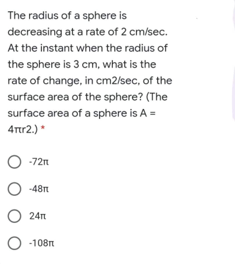 The radius of a sphere is
decreasing at a rate of 2 cm/sec.
At the instant when the radius of
the sphere is 3 cm, what is the
rate of change, in cm2/sec, of the
surface area of the sphere? (The
surface area of a sphere is A =
4Ttr2.) *
O -72n
O -48t
O 24n
O -108n
